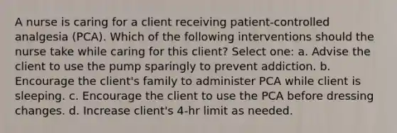 A nurse is caring for a client receiving patient-controlled analgesia (PCA). Which of the following interventions should the nurse take while caring for this client? Select one: a. Advise the client to use the pump sparingly to prevent addiction. b. Encourage the client's family to administer PCA while client is sleeping. c. Encourage the client to use the PCA before dressing changes. d. Increase client's 4-hr limit as needed.