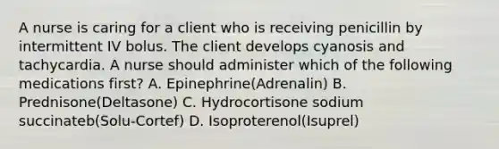 A nurse is caring for a client who is receiving penicillin by intermittent IV bolus. The client develops cyanosis and tachycardia. A nurse should administer which of the following medications first? A. Epinephrine(Adrenalin) B. Prednisone(Deltasone) C. Hydrocortisone sodium succinateb(Solu-Cortef) D. Isoproterenol(Isuprel)