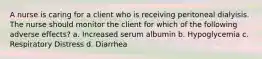 A nurse is caring for a client who is receiving peritoneal dialyisis. The nurse should monitor the client for which of the following adverse effects? a. Increased serum albumin b. Hypoglycemia c. Respiratory Distress d. Diarrhea