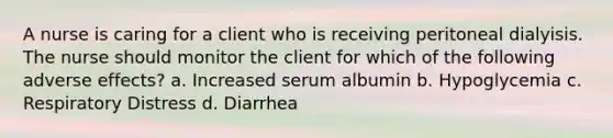 A nurse is caring for a client who is receiving peritoneal dialyisis. The nurse should monitor the client for which of the following adverse effects? a. Increased serum albumin b. Hypoglycemia c. Respiratory Distress d. Diarrhea