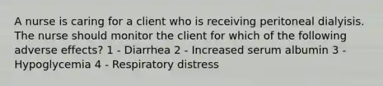 A nurse is caring for a client who is receiving peritoneal dialyisis. The nurse should monitor the client for which of the following adverse effects? 1 - Diarrhea 2 - Increased serum albumin 3 - Hypoglycemia 4 - Respiratory distress