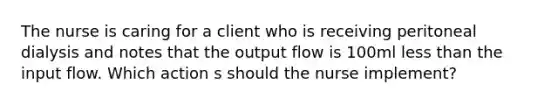 The nurse is caring for a client who is receiving peritoneal dialysis and notes that the output flow is 100ml less than the input flow. Which action s should the nurse implement?