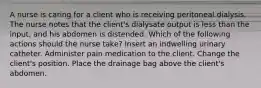 A nurse is caring for a client who is receiving peritoneal dialysis. The nurse notes that the client's dialysate output is less than the input, and his abdomen is distended. Which of the following actions should the nurse take? Insert an indwelling urinary catheter. Administer pain medication to the client. Change the client's position. Place the drainage bag above the client's abdomen.