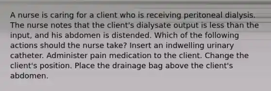 A nurse is caring for a client who is receiving peritoneal dialysis. The nurse notes that the client's dialysate output is <a href='https://www.questionai.com/knowledge/k7BtlYpAMX-less-than' class='anchor-knowledge'>less than</a> the input, and his abdomen is distended. Which of the following actions should the nurse take? Insert an indwelling urinary catheter. Administer pain medication to the client. Change the client's position. Place the drainage bag above the client's abdomen.