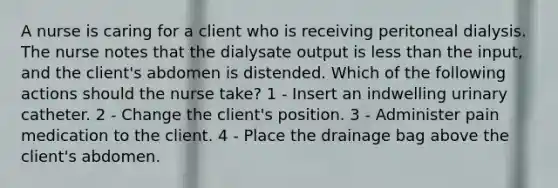 A nurse is caring for a client who is receiving peritoneal dialysis. The nurse notes that the dialysate output is less than the input, and the client's abdomen is distended. Which of the following actions should the nurse take? 1 - Insert an indwelling urinary catheter. 2 - Change the client's position. 3 - Administer pain medication to the client. 4 - Place the drainage bag above the client's abdomen.