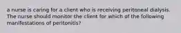 a nurse is caring for a client who is receiving peritoneal dialysis. The nurse should monitor the client for which of the following manifestations of peritonitis?