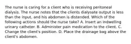 The nurse is caring for a client who is receiving peritoneal dialysis. The nurse notes that the clients dialysate output is less than the input, and his abdomen is distended. Which of the following actions should the nurse take? A. Insert an indwelling urinary catheter. B. Administer pain medication to the client. C. Change the client's position. D. Place the drainage bag above the client's abdomen.