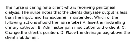 The nurse is caring for a client who is receiving peritoneal dialysis. The nurse notes that the clients dialysate output is less than the input, and his abdomen is distended. Which of the following actions should the nurse take? A. Insert an indwelling urinary catheter. B. Administer pain medication to the client. C. Change the client's position. D. Place the drainage bag above the client's abdomen.