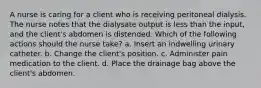 A nurse is caring for a client who is receiving peritoneal dialysis. The nurse notes that the dialysate output is less than the input, and the client's abdomen is distended. Which of the following actions should the nurse take? a. Insert an indwelling urinary catheter. b. Change the client's position. c. Administer pain medication to the client. d. Place the drainage bag above the client's abdomen.