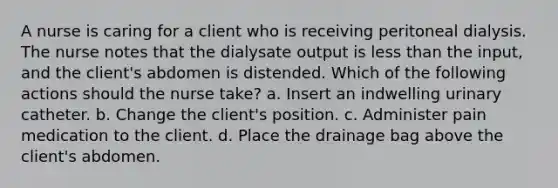 A nurse is caring for a client who is receiving peritoneal dialysis. The nurse notes that the dialysate output is less than the input, and the client's abdomen is distended. Which of the following actions should the nurse take? a. Insert an indwelling urinary catheter. b. Change the client's position. c. Administer pain medication to the client. d. Place the drainage bag above the client's abdomen.