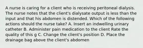 A nurse is caring for a client who is receiving peritoneal dialysis. The nurse notes that the client's dialysate output is less than the input and that his abdomen is distended. Which of the following actions should the nurse take? A. Insert an indwelling urinary catheter B. Administer pain medication to the client Rate the quality of this g C. Change the client's position D. Place the drainage bag above the client's abdomen