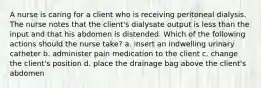 A nurse is caring for a client who is receiving peritoneal dialysis. The nurse notes that the client's dialysate output is less than the input and that his abdomen is distended. Which of the following actions should the nurse take? a. insert an indwelling urinary catheter b. administer pain medication to the client c. change the client's position d. place the drainage bag above the client's abdomen