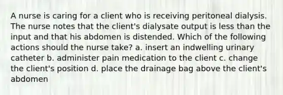 A nurse is caring for a client who is receiving peritoneal dialysis. The nurse notes that the client's dialysate output is less than the input and that his abdomen is distended. Which of the following actions should the nurse take? a. insert an indwelling urinary catheter b. administer pain medication to the client c. change the client's position d. place the drainage bag above the client's abdomen