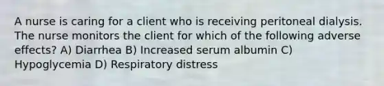 A nurse is caring for a client who is receiving peritoneal dialysis. The nurse monitors the client for which of the following adverse effects? A) Diarrhea B) Increased serum albumin C) Hypoglycemia D) Respiratory distress