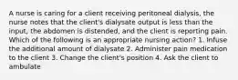 A nurse is caring for a client receiving peritoneal dialysis, the nurse notes that the client's dialysate output is less than the input, the abdomen is distended, and the client is reporting pain. Which of the following is an appropriate nursing action? 1. Infuse the additional amount of dialysate 2. Administer pain medication to the client 3. Change the client's position 4. Ask the client to ambulate