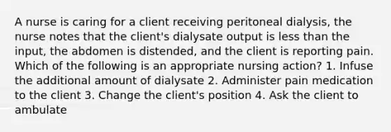 A nurse is caring for a client receiving peritoneal dialysis, the nurse notes that the client's dialysate output is less than the input, the abdomen is distended, and the client is reporting pain. Which of the following is an appropriate nursing action? 1. Infuse the additional amount of dialysate 2. Administer pain medication to the client 3. Change the client's position 4. Ask the client to ambulate