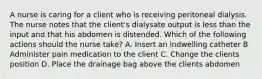 A nurse is caring for a client who is receiving peritoneal dialysis. The nurse notes that the client's dialysate output is less than the input and that his abdomen is distended. Which of the following actions should the nurse take? A. Insert an indwelling catheter B Administer pain medication to the client C. Change the clients position D. Place the drainage bag above the clients abdomen