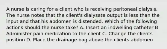 A nurse is caring for a client who is receiving peritoneal dialysis. The nurse notes that the client's dialysate output is less than the input and that his abdomen is distended. Which of the following actions should the nurse take? A. Insert an indwelling catheter B Administer pain medication to the client C. Change the clients position D. Place the drainage bag above the clients abdomen