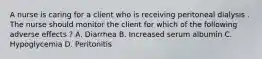 A nurse is caring for a client who is receiving peritoneal dialysis . The nurse should monitor the client for which of the following adverse effects ? A. Diarrhea B. Increased serum albumin C. Hypoglycemia D. Peritonitis
