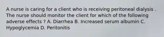 A nurse is caring for a client who is receiving peritoneal dialysis . The nurse should monitor the client for which of the following adverse effects ? A. Diarrhea B. Increased serum albumin C. Hypoglycemia D. Peritonitis