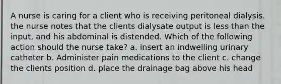 A nurse is caring for a client who is receiving peritoneal dialysis. the nurse notes that the clients dialysate output is less than the input, and his abdominal is distended. Which of the following action should the nurse take? a. insert an indwelling urinary catheter b. Administer pain medications to the client c. change the clients position d. place the drainage bag above his head