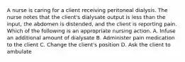 A nurse is caring for a client receiving peritoneal dialysis. The nurse notes that the client's dialysate output is less than the input, the abdomen is distended, and the client is reporting pain. Which of the following is an appropriate nursing action. A. Infuse an additional amount of dialysate B. Administer pain medication to the client C. Change the client's position D. Ask the client to ambulate