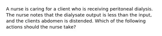 A nurse is caring for a client who is receiving peritoneal dialysis. The nurse notes that the dialysate output is less than the input, and the clients abdomen is distended. Which of the following actions should the nurse take?