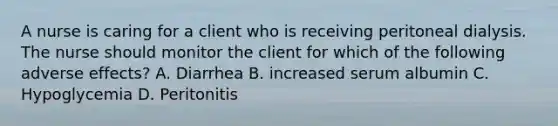 A nurse is caring for a client who is receiving peritoneal dialysis. The nurse should monitor the client for which of the following adverse effects? A. Diarrhea B. increased serum albumin C. Hypoglycemia D. Peritonitis