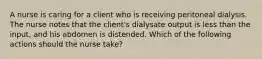 A nurse is caring for a client who is receiving peritoneal dialysis. The nurse notes that the client's dialysate output is less than the input, and his abdomen is distended. Which of the following actions should the nurse take?