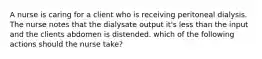 A nurse is caring for a client who is receiving peritoneal dialysis. The nurse notes that the dialysate output it's less than the input and the clients abdomen is distended. which of the following actions should the nurse take?