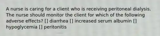 A nurse is caring for a client who is receiving peritoneal dialysis. The nurse should monitor the client for which of the following adverse effects? [] diarrhea [] increased serum albumin [] hypoglycemia [] peritonitis