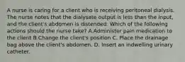 A nurse is caring for a client who is receiving peritoneal dialysis. The nurse notes that the dialysate output is less than the input, and the client's abdomen is distended. Which of the following actions should the nurse take? A.Administer pain medication to the client B.Change the client's position C. Place the drainage bag above the client's abdomen. D. Insert an indwelling urinary catheter.