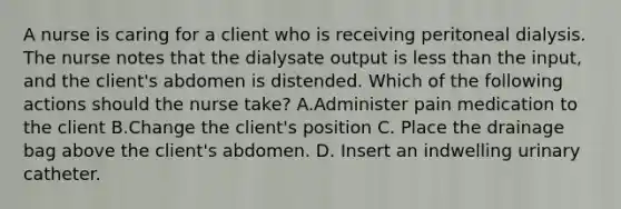 A nurse is caring for a client who is receiving peritoneal dialysis. The nurse notes that the dialysate output is less than the input, and the client's abdomen is distended. Which of the following actions should the nurse take? A.Administer pain medication to the client B.Change the client's position C. Place the drainage bag above the client's abdomen. D. Insert an indwelling urinary catheter.