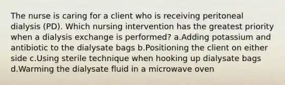 The nurse is caring for a client who is receiving peritoneal dialysis (PD). Which nursing intervention has the greatest priority when a dialysis exchange is performed? a.Adding potassium and antibiotic to the dialysate bags b.Positioning the client on either side c.Using sterile technique when hooking up dialysate bags d.Warming the dialysate fluid in a microwave oven