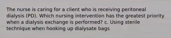 The nurse is caring for a client who is receiving peritoneal dialysis (PD). Which nursing intervention has the greatest priority when a dialysis exchange is performed? c. Using sterile technique when hooking up dialysate bags