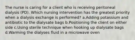 The nurse is caring for a client who is receiving peritoneal dialysis (PD). Which nursing intervention has the greatest priority when a dialysis exchange is performed? a.Adding potassium and antibiotic to the dialysate bags b.Positioning the client on either side c.Using sterile technique when hooking up dialysate bags d.Warming the dialyses fluid in a microwave oven