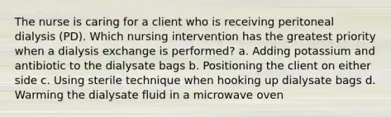 The nurse is caring for a client who is receiving peritoneal dialysis (PD). Which nursing intervention has the greatest priority when a dialysis exchange is performed? a. Adding potassium and antibiotic to the dialysate bags b. Positioning the client on either side c. Using sterile technique when hooking up dialysate bags d. Warming the dialysate fluid in a microwave oven