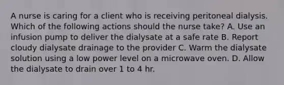 A nurse is caring for a client who is receiving peritoneal dialysis. Which of the following actions should the nurse take? A. Use an infusion pump to deliver the dialysate at a safe rate B. Report cloudy dialysate drainage to the provider C. Warm the dialysate solution using a low power level on a microwave oven. D. Allow the dialysate to drain over 1 to 4 hr.