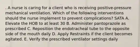 . A nurse is caring for a client who is receiving positive-pressure mechanical ventilation. Which of the following interventions should the nurse implement to prevent complications? SATA A. Elevate the HOB to at least 30 B. Administer pantoprazole as prescribed C. Reposition the endotracheal tube to the opposite side of the mouth daily D. Apply Restraints if the client becomes agitated. E. Verify the prescribed ventilator settings daily