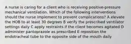 A nurse is caring for a client who is receiving positive-pressure mechanical ventilation. Which of the following interventions should the nurse implement to prevent complications? A elevate the HOB to at least 30 degrees B verify the prescribed ventilator settings daily C apply restraints if the client becomes agitated D administer pantoprazole as prescribed E reposition the endotracheal tube to the opposite side of the mouth daily