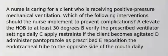 A nurse is caring for a client who is receiving positive-pressure mechanical ventilation. Which of the following interventions should the nurse implement to prevent complications? A elevate the HOB to at least 30 degrees B verify the prescribed ventilator settings daily C apply restraints if the client becomes agitated D administer pantoprazole as prescribed E reposition the endotracheal tube to the opposite side of the mouth daily