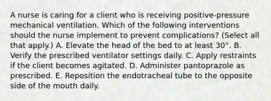 A nurse is caring for a client who is receiving positive-pressure mechanical ventilation. Which of the following interventions should the nurse implement to prevent complications? (Select all that apply.) A. Elevate the head of the bed to at least 30°. B. Verify the prescribed ventilator settings daily. C. Apply restraints if the client becomes agitated. D. Administer pantoprazole as prescribed. E. Reposition the endotracheal tube to the opposite side of the mouth daily.