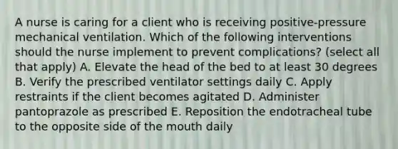 A nurse is caring for a client who is receiving positive-pressure mechanical ventilation. Which of the following interventions should the nurse implement to prevent complications? (select all that apply) A. Elevate the head of the bed to at least 30 degrees B. Verify the prescribed ventilator settings daily C. Apply restraints if the client becomes agitated D. Administer pantoprazole as prescribed E. Reposition the endotracheal tube to the opposite side of the mouth daily