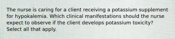 The nurse is caring for a client receiving a potassium supplement for hypokalemia. Which clinical manifestations should the nurse expect to observe if the client develops potassium toxicity? Select all that apply.