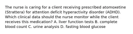 The nurse is caring for a client receiving prescribed atomoxetine (Strattera) for attention deficit hyperactivity disorder (ADHD). Which clinical data should the nurse monitor while the client receives this medication? A. liver function tests B. complete blood count C. urine analysis D. fasting blood glucose