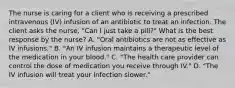 The nurse is caring for a client who is receiving a prescribed intravenous (IV) infusion of an antibiotic to treat an infection. The client asks the nurse, "Can I just take a pill?" What is the best response by the nurse? A. "Oral antibiotics are not as effective as IV infusions." B. "An IV infusion maintains a therapeutic level of the medication in your blood." C. "The health care provider can control the dose of medication you receive through IV." D. "The IV infusion will treat your infection slower."