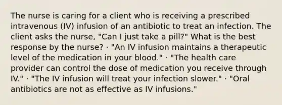 The nurse is caring for a client who is receiving a prescribed intravenous (IV) infusion of an antibiotic to treat an infection. The client asks the nurse, "Can I just take a pill?" What is the best response by the nurse? · "An IV infusion maintains a therapeutic level of the medication in your blood." · "The health care provider can control the dose of medication you receive through IV." · "The IV infusion will treat your infection slower." · "Oral antibiotics are not as effective as IV infusions."