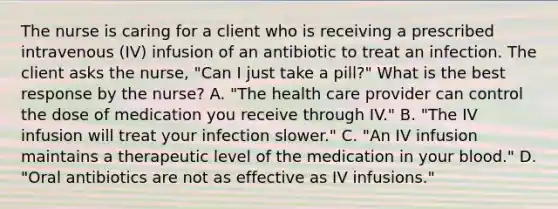 The nurse is caring for a client who is receiving a prescribed intravenous (IV) infusion of an antibiotic to treat an infection. The client asks the nurse, "Can I just take a pill?" What is the best response by the nurse? A. "The health care provider can control the dose of medication you receive through IV." B. "The IV infusion will treat your infection slower." C. "An IV infusion maintains a therapeutic level of the medication in your blood." D. "Oral antibiotics are not as effective as IV infusions."