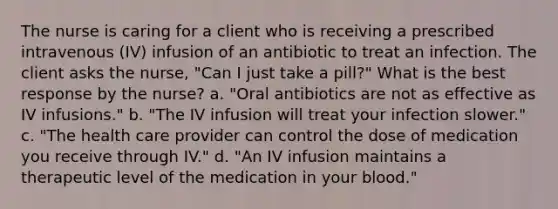 The nurse is caring for a client who is receiving a prescribed intravenous (IV) infusion of an antibiotic to treat an infection. The client asks the nurse, "Can I just take a pill?" What is the best response by the nurse? a. "Oral antibiotics are not as effective as IV infusions." b. "The IV infusion will treat your infection slower." c. "The health care provider can control the dose of medication you receive through IV." d. "An IV infusion maintains a therapeutic level of the medication in your blood."