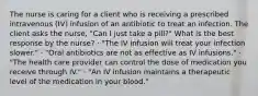 The nurse is caring for a client who is receiving a prescribed intravenous (IV) infusion of an antibiotic to treat an infection. The client asks the nurse, "Can I just take a pill?" What is the best response by the nurse? · "The IV infusion will treat your infection slower." · "Oral antibiotics are not as effective as IV infusions." · "The health care provider can control the dose of medication you receive through IV." · "An IV infusion maintains a therapeutic level of the medication in your blood."